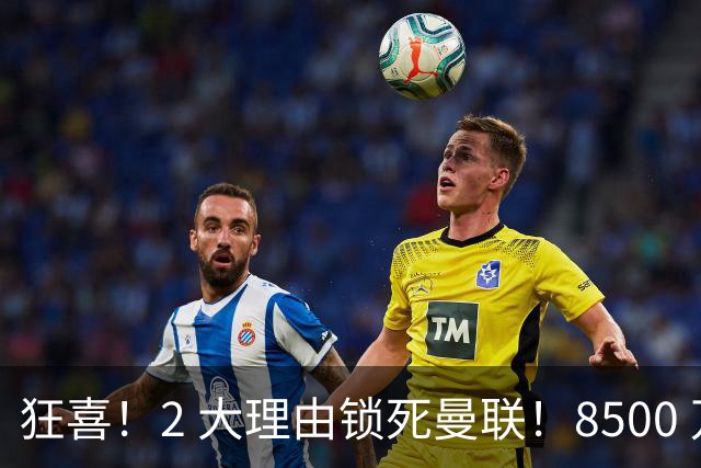 狂喜！2 大理由锁死曼联！8500 万镑拦路，大英悍将也来投
